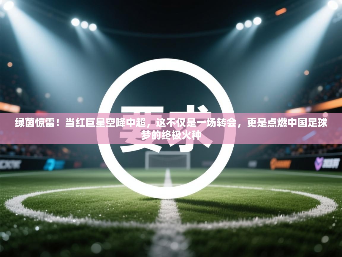 绿茵惊雷!当红巨星空降中超,这不仅是一场转会,更是点燃中国足球梦的终极火种 第2张