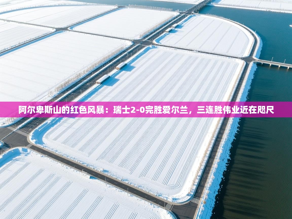 阿尔卑斯山的红色风暴:瑞士2-0完胜爱尔兰,三连胜伟业近在咫尺 第1张